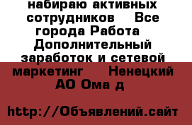 набираю активных сотрудников  - Все города Работа » Дополнительный заработок и сетевой маркетинг   . Ненецкий АО,Ома д.